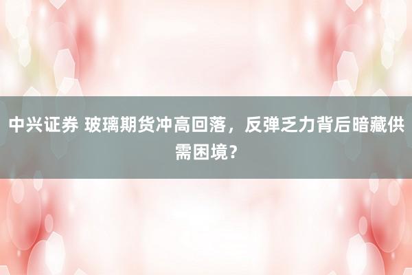 中兴证券 玻璃期货冲高回落，反弹乏力背后暗藏供需困境？