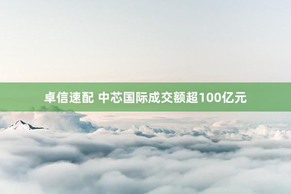 卓信速配 中芯国际成交额超100亿元