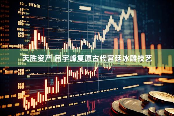 天胜资产 吕宇峰复原古代宫廷冰雕技艺
