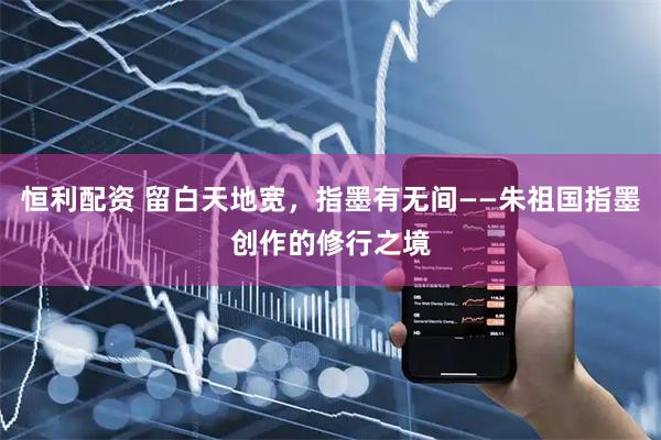 恒利配资 留白天地宽，指墨有无间——朱祖国指墨创作的修行之境
