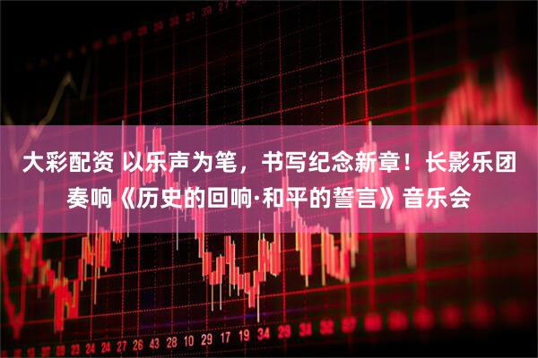 大彩配资 以乐声为笔，书写纪念新章！长影乐团奏响《历史的回响·和平的誓言》音乐会