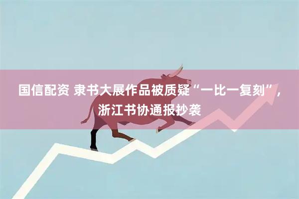 国信配资 隶书大展作品被质疑“一比一复刻”，浙江书协通报抄袭
