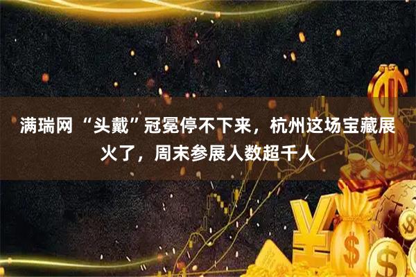 满瑞网 “头戴”冠冕停不下来，杭州这场宝藏展火了，周末参展人数超千人