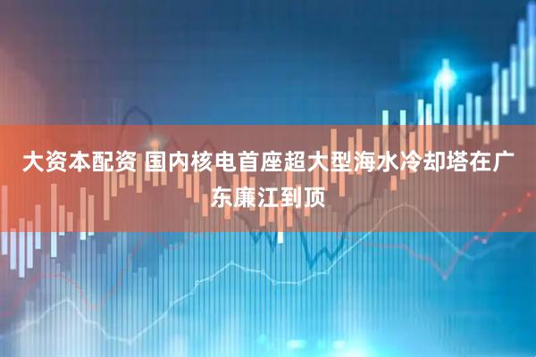 大资本配资 国内核电首座超大型海水冷却塔在广东廉江到顶