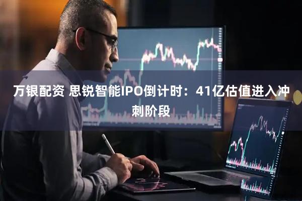 万银配资 思锐智能IPO倒计时：41亿估值进入冲刺阶段