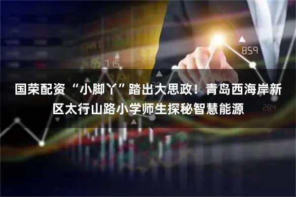 国荣配资 “小脚丫”踏出大思政！青岛西海岸新区太行山路小学师生探秘智慧能源