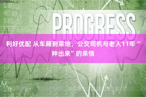利好优配 从车厢到菜地，公交司机与老人11年“种出来”的亲情