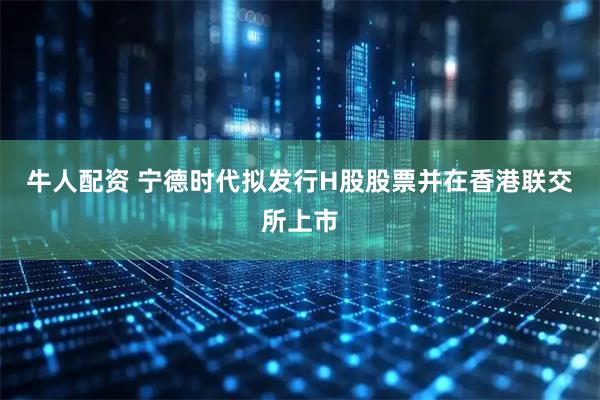 牛人配资 宁德时代拟发行H股股票并在香港联交所上市