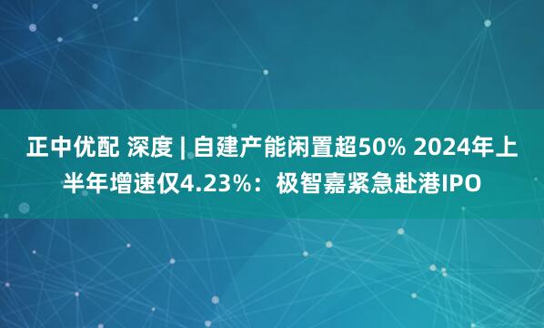 正中优配 深度 | 自建产能闲置超50% 2024年上半年增速仅4.23%：极智嘉紧急赴港IPO