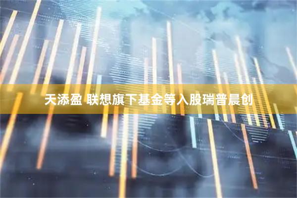 天添盈 联想旗下基金等入股瑞普晨创