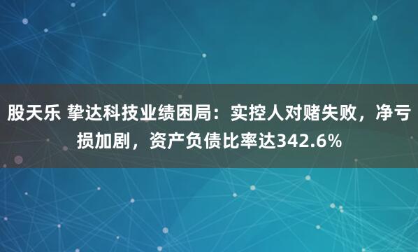 股天乐 挚达科技业绩困局：实控人对赌失败，净亏损加剧，资产负债比率达342.6%