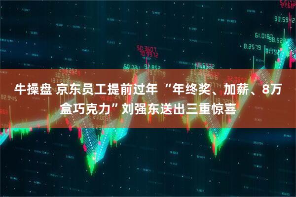 牛操盘 京东员工提前过年 “年终奖、加薪、8万盒巧克力”刘强东送出三重惊喜