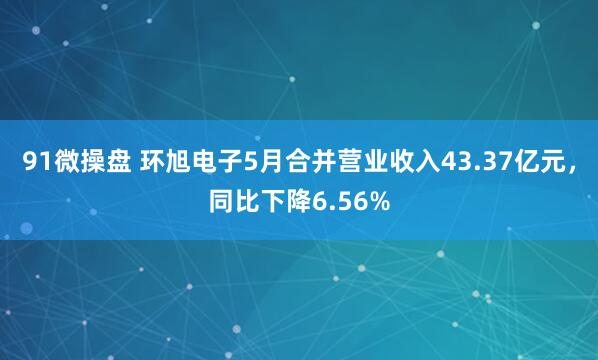 91微操盘 环旭电子5月合并营业收入43.37亿元，同比下降6.56%