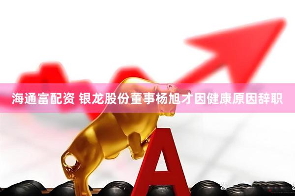 海通富配资 银龙股份董事杨旭才因健康原因辞职