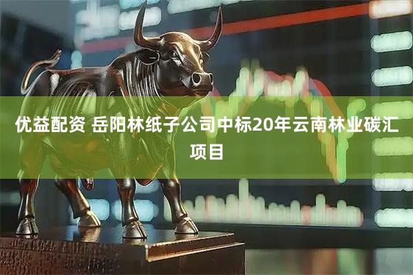 优益配资 岳阳林纸子公司中标20年云南林业碳汇项目