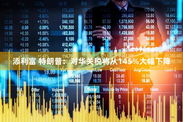 添利富 特朗普：对华关税将从145%大幅下降
