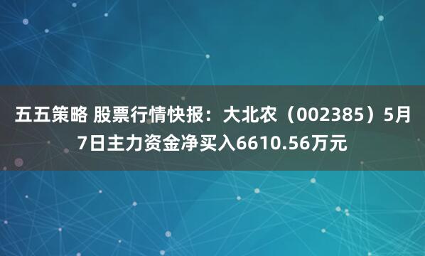 五五策略 股票行情快报：大北农（002385）5月7日主力资金净买入6610.56万元