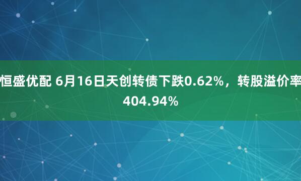 恒盛优配 6月16日天创转债下跌0.62%，转股溢价率404.94%