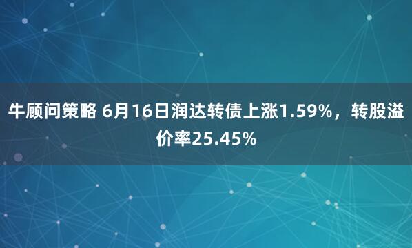 牛顾问策略 6月16日润达转债上涨1.59%，转股溢价率25.45%