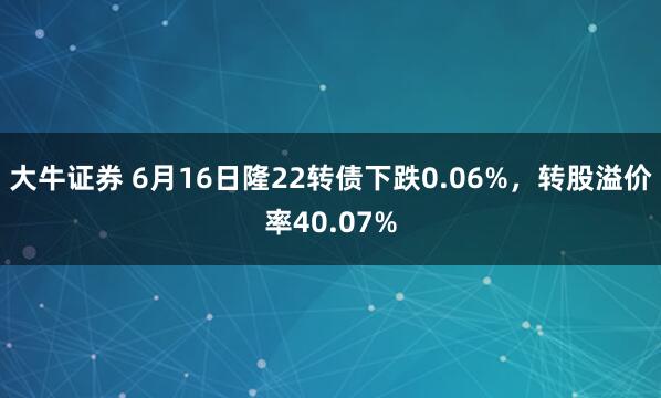大牛证券 6月16日隆22转债下跌0.06%，转股溢价率40.07%