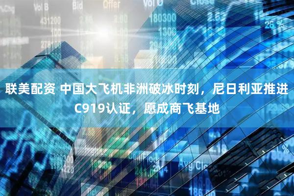 联美配资 中国大飞机非洲破冰时刻，尼日利亚推进C919认证，愿成商飞基地