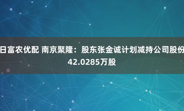 日富农优配 南京聚隆：股东张金诚计划减持公司股份42.0285万股