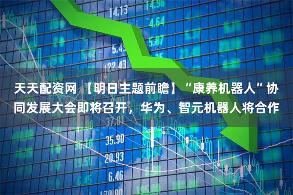 天天配资网 【明日主题前瞻】“康养机器人”协同发展大会即将召开，华为、智元机器人将合作