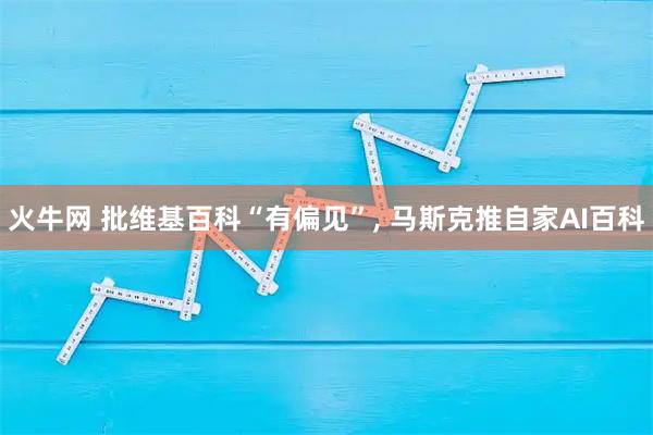 火牛网 批维基百科“有偏见”, 马斯克推自家AI百科