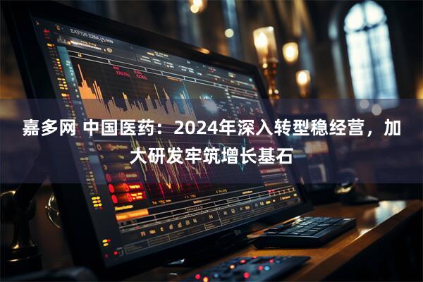 嘉多网 中国医药：2024年深入转型稳经营，加大研发牢筑增长基石