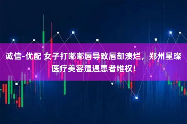 诚信-优配 女子打嘟嘟唇导致唇部溃烂，郑州星璨医疗美容遭遇患者维权！