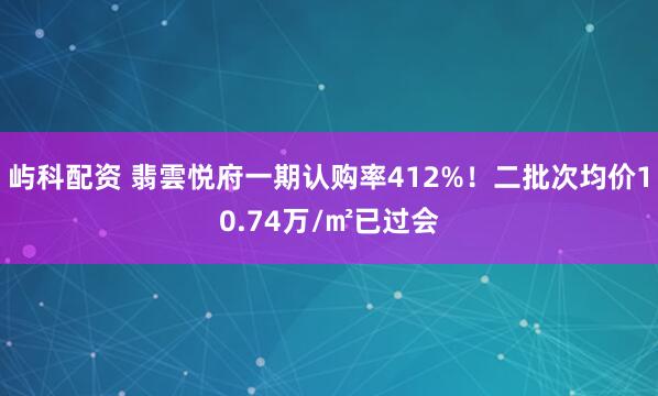 屿科配资 翡雲悦府一期认购率412%！二批次均价10.74万/㎡已过会