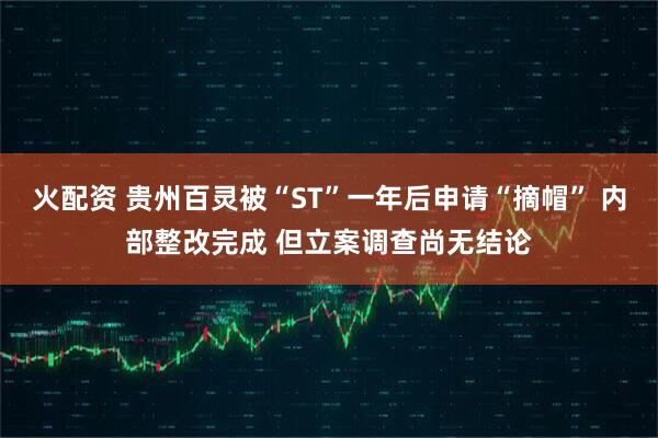 火配资 贵州百灵被“ST”一年后申请“摘帽” 内部整改完成 但立案调查尚无结论