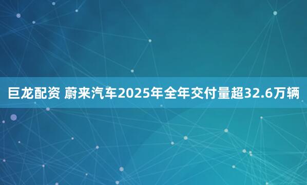 巨龙配资 蔚来汽车2025年全年交付量超32.6万辆