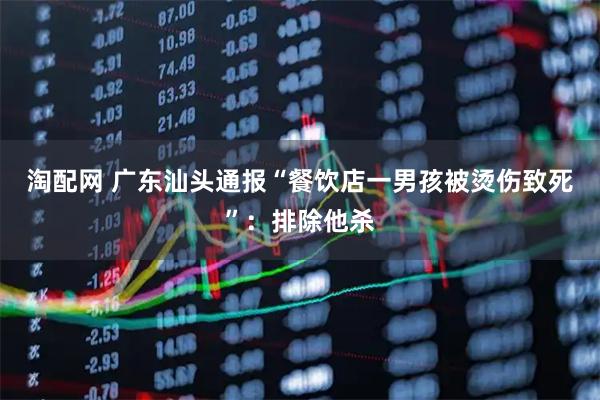 淘配网 广东汕头通报“餐饮店一男孩被烫伤致死”：排除他杀