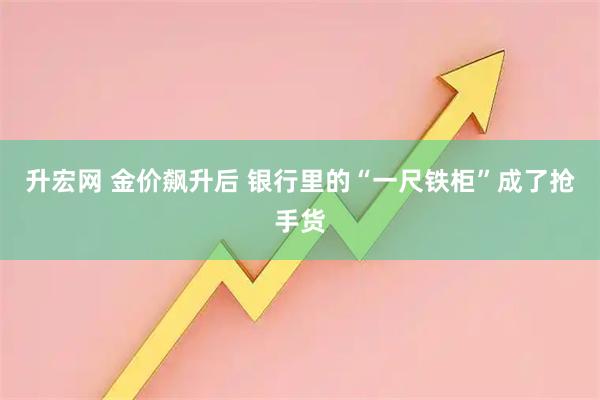 升宏网 金价飙升后 银行里的“一尺铁柜”成了抢手货