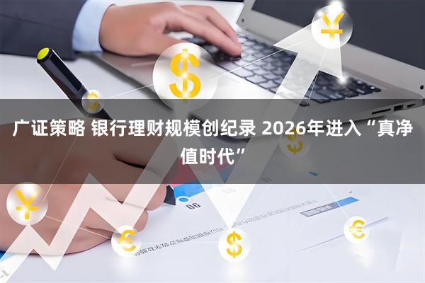 广证策略 银行理财规模创纪录 2026年进入“真净值时代”