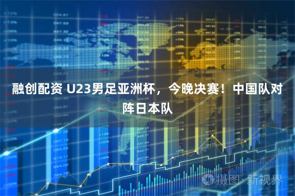 融创配资 U23男足亚洲杯，今晚决赛！中国队对阵日本队