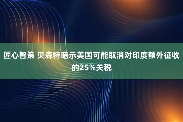 匠心智策 贝森特暗示美国可能取消对印度额外征收的25%关税