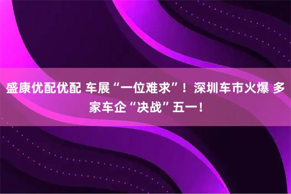 盛康优配优配 车展“一位难求”！深圳车市火爆 多家车企“决战”五一！
