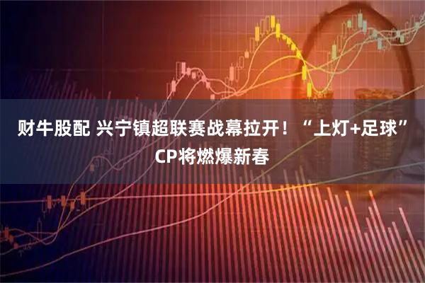 财牛股配 兴宁镇超联赛战幕拉开！“上灯+足球”CP将燃爆新春
