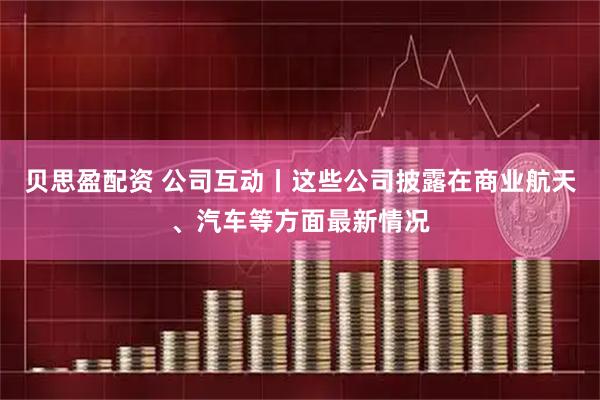贝思盈配资 公司互动丨这些公司披露在商业航天、汽车等方面最新情况