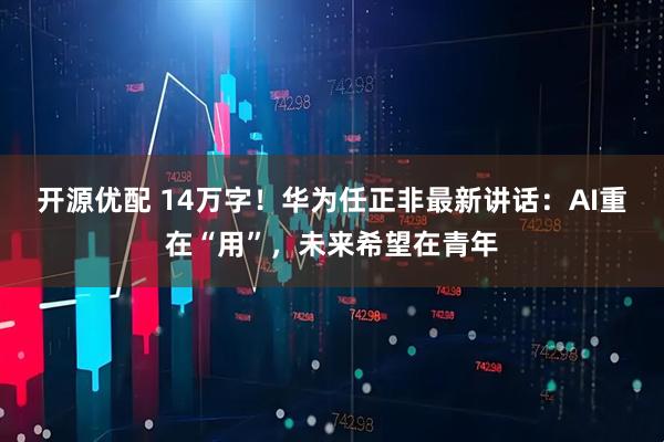 开源优配 14万字！华为任正非最新讲话：AI重在“用”，未来希望在青年