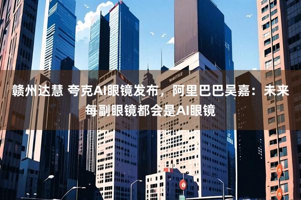 赣州达慧 夸克AI眼镜发布，阿里巴巴吴嘉：未来每副眼镜都会是AI眼镜