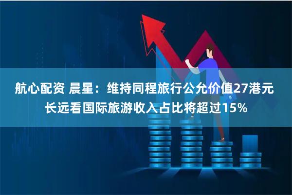 航心配资 晨星：维持同程旅行公允价值27港元 长远看国际旅游收入占比将超过15%