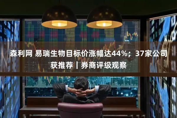 森利网 易瑞生物目标价涨幅达44%；37家公司获推荐｜券商评级观察