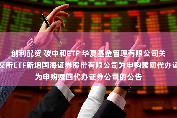 创利配资 碳中和ETF 华夏基金管理有限公司关于旗下部分深交所ETF新增国海证券股份有限公司为申购赎回代办证券公司的公告