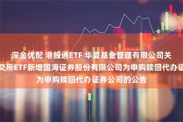 深金优配 港股通ETF 华夏基金管理有限公司关于旗下部分深交所ETF新增国海证券股份有限公司为申购赎回代办证券公司的公告