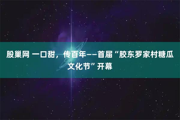 股巢网 一口甜,传百年——首届“胶东罗家村糖瓜文化节”开幕