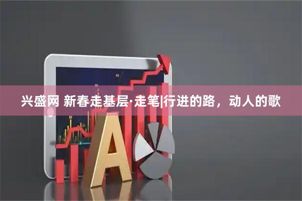 兴盛网 新春走基层·走笔|行进的路,动人的歌