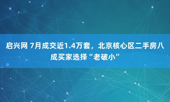启兴网 7月成交近1.4万套，北京核心区二手房八成买家选择“老破小”
